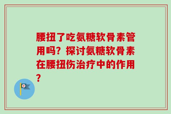 腰扭了吃氨糖软骨素管用吗？探讨氨糖软骨素在腰扭伤中的作用？