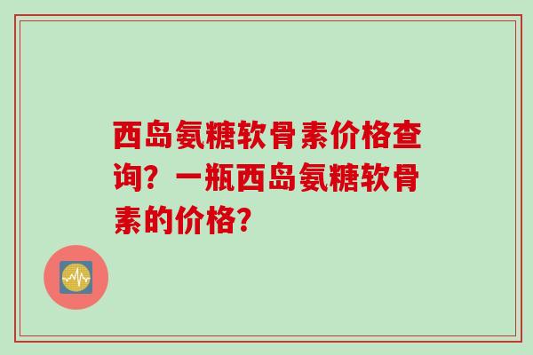 西岛氨糖软骨素价格查询？一瓶西岛氨糖软骨素的价格？