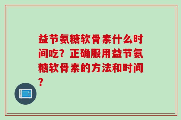 益节氨糖软骨素什么时间吃?正确服用益节氨糖软骨素的方法和时间? 益节氨糖软骨素什么时间吃?正确服用益节氨糖软骨素的方法和时间?