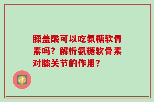 膝盖酸可以吃氨糖软骨素吗？解析氨糖软骨素对膝关节的作用？