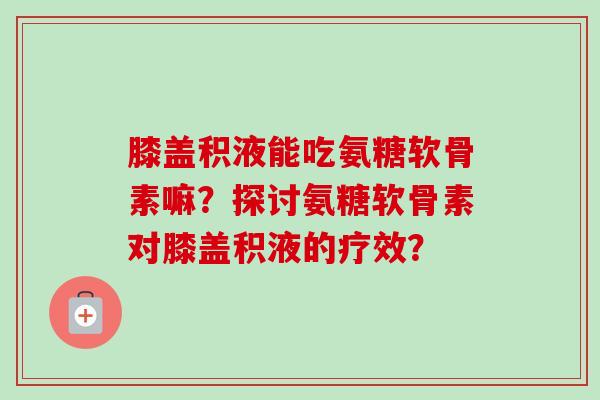膝盖积液能吃氨糖软骨素嘛？探讨氨糖软骨素对膝盖积液的疗效？