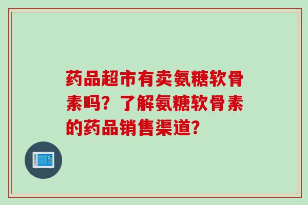 药品超市有卖氨糖软骨素吗？了解氨糖软骨素的药品销售渠道？