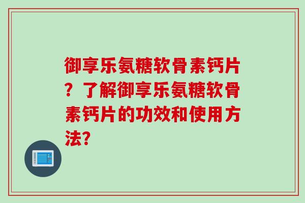御享乐氨糖软骨素钙片?了解御享乐氨糖软骨素钙片的功效和使用方法? 御享乐氨糖软骨素钙片?了解御享乐氨糖软骨素钙片的功效和使用方法?