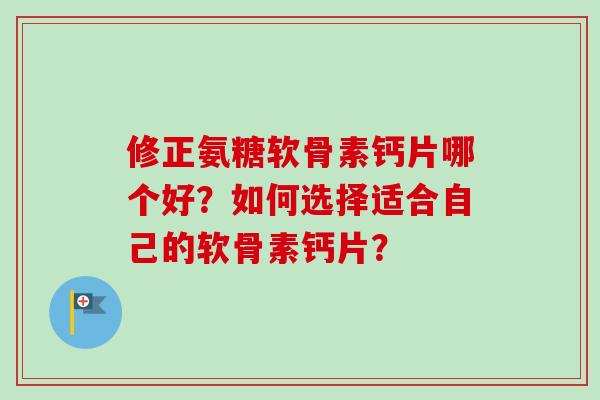 修正氨糖软骨素钙片哪个好？如何选择适合自己的软骨素钙片？
