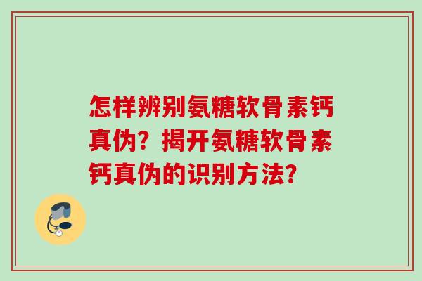 怎样辨别氨糖软骨素钙真伪？揭开氨糖软骨素钙真伪的识别方法？