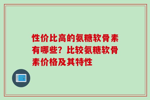 性价比高的氨糖软骨素有哪些？比较氨糖软骨素价格及其特性