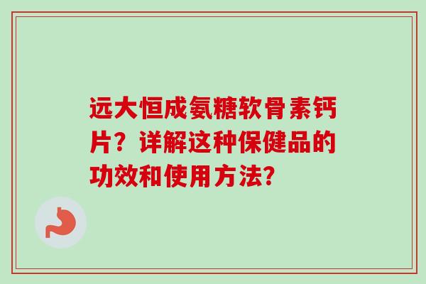 远大恒成氨糖软骨素钙片?详解这种保健品的功效和使用方法? 远大恒成氨糖软骨素钙片?详解这种保健品的功效和使用方法?