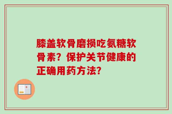 膝盖软骨磨损吃氨糖软骨素？保护关节健康的正确用药方法？