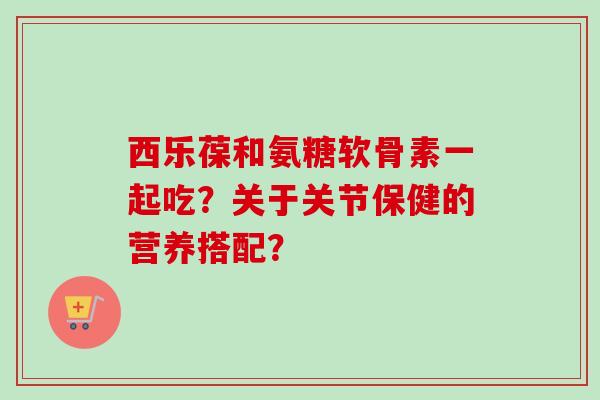 西乐葆和氨糖软骨素一起吃？关于关节保健的营养搭配？