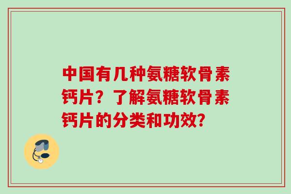 中国有几种氨糖软骨素钙片？了解氨糖软骨素钙片的分类和功效？