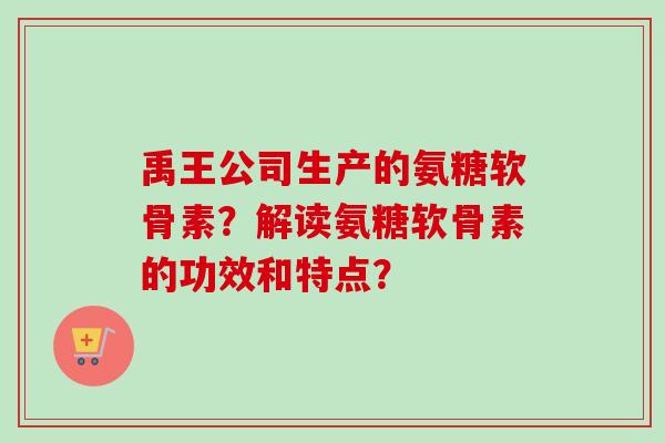 禹王公司生产的氨糖软骨素？解读氨糖软骨素的功效和特点？