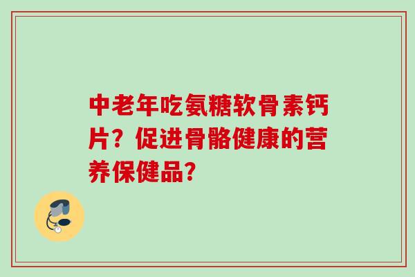 中老年吃氨糖软骨素钙片？促进骨骼健康的营养保健品？
