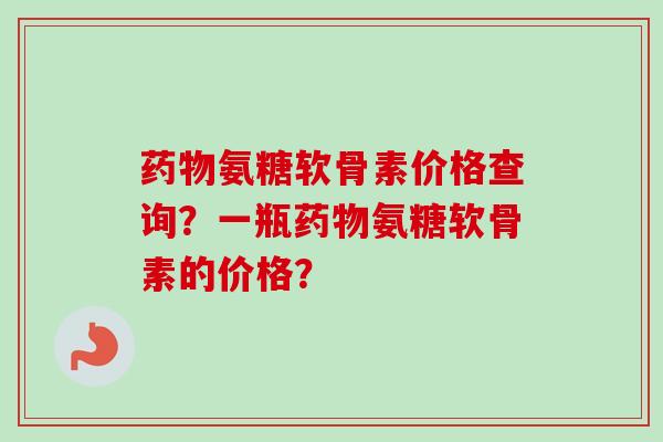 药物氨糖软骨素价格查询？一瓶药物氨糖软骨素的价格？