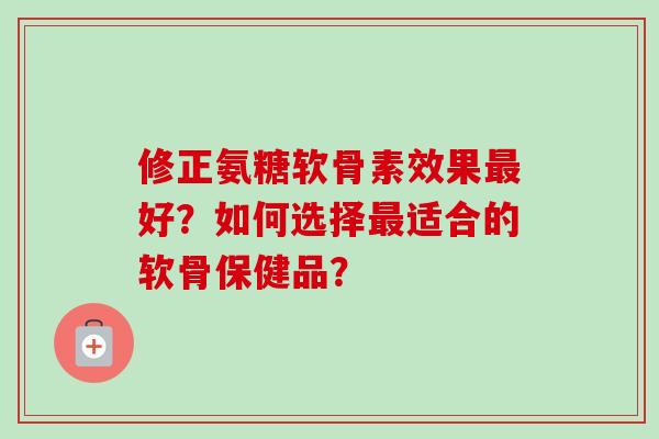 修正氨糖软骨素效果好?如何选择适合的软骨保健品? 修正氨糖软骨素效果好?如何选择适合的软骨保健品?