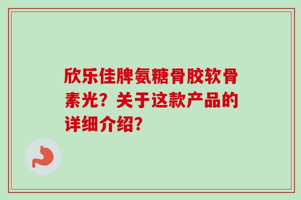 欣乐佳牌氨糖骨胶软骨素光？关于这款产品的详细介绍？