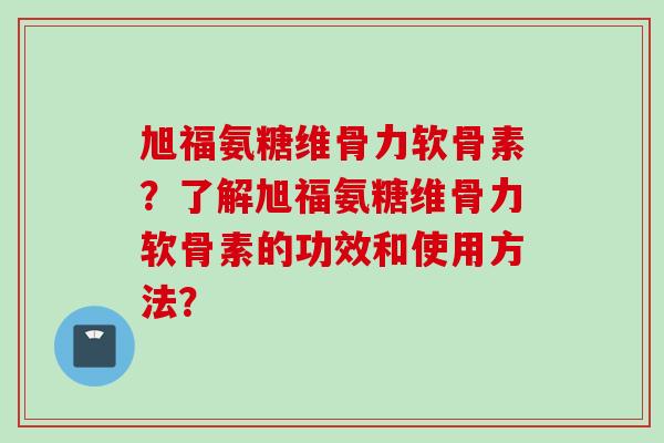 旭福氨糖维骨力软骨素？了解旭福氨糖维骨力软骨素的功效和使用方法？