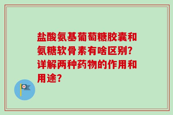 盐酸氨基葡萄糖胶囊和氨糖软骨素有啥区别？详解两种药物的作用和用途？