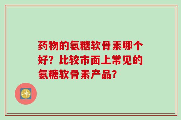 药物的氨糖软骨素哪个好？比较市面上常见的氨糖软骨素产品？