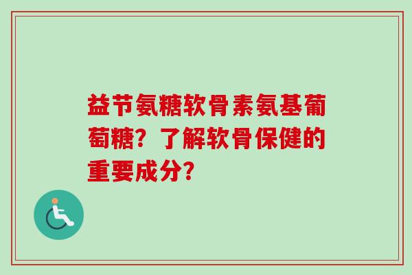 益节氨糖软骨素氨基葡萄糖?了解软骨保健的重要成分? 益节氨糖软骨素氨基葡萄糖?了解软骨保健的重要成分?