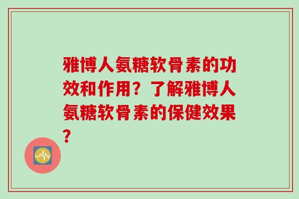 雅博人氨糖软骨素的功效和作用？了解雅博人氨糖软骨素的保健效果？