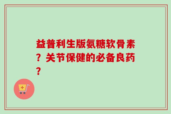 益普利生版氨糖软骨素？关节保健的必备良药？