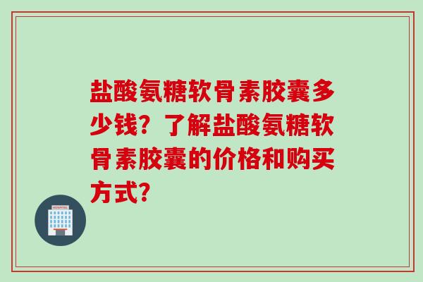 盐酸氨糖软骨素胶囊多少钱？了解盐酸氨糖软骨素胶囊的价格和购买方式？