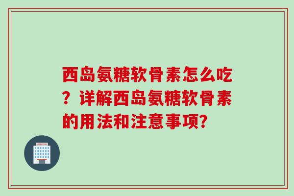 西岛氨糖软骨素怎么吃？详解西岛氨糖软骨素的用法和注意事项？