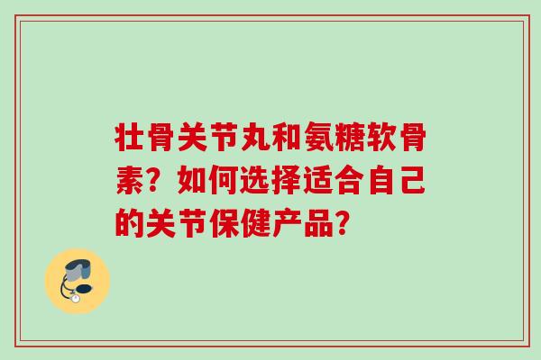 壮骨关节丸和氨糖软骨素？如何选择适合自己的关节保健产品？