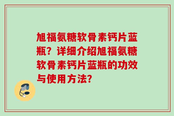 旭福氨糖软骨素钙片蓝瓶？详细介绍旭福氨糖软骨素钙片蓝瓶的功效与使用方法？