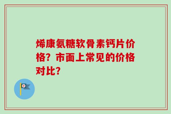 烯康氨糖软骨素钙片价格?市面上常见的价格对比? 烯康氨糖软骨素钙片价格?市面上常见的价格对比?