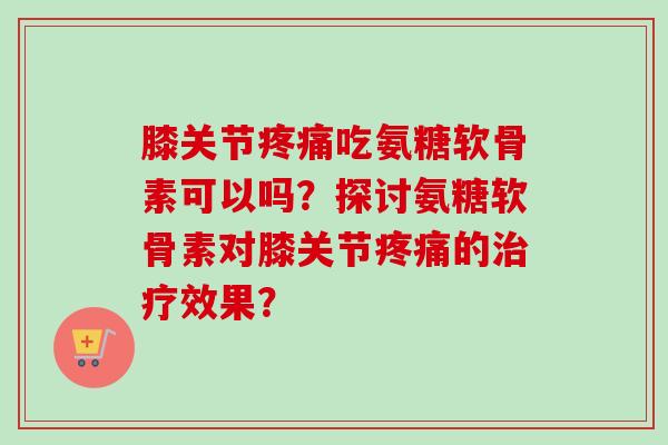 膝关节疼痛吃氨糖软骨素可以吗？探讨氨糖软骨素对膝关节疼痛的治疗效果？