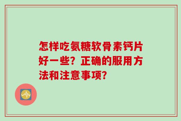怎样吃氨糖软骨素钙片好一些?正确的服用方法和注意事项? 怎样吃氨糖软骨素钙片好一些?正确的服用方法和注意事项?