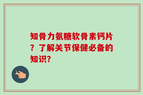 知骨力氨糖软骨素钙片？了解关节保健必备的知识？