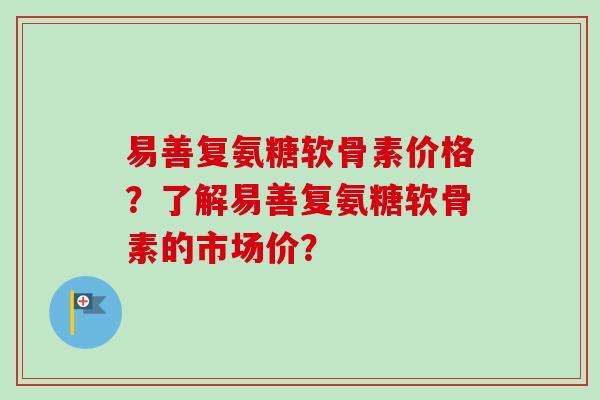 易善复氨糖软骨素价格？了解易善复氨糖软骨素的市场价？