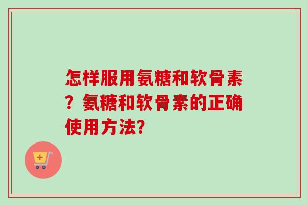 怎样服用氨糖和软骨素？氨糖和软骨素的正确使用方法？