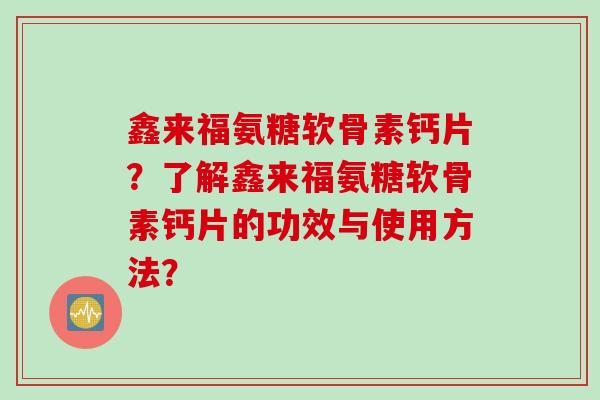 鑫来福氨糖软骨素钙片?了解鑫来福氨糖软骨素钙片的功效与使用方法? 鑫来福氨糖软骨素钙片?了解鑫来福氨糖软骨素钙片的功效与使用方法?