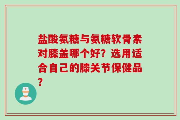 盐酸氨糖与氨糖软骨素对膝盖哪个好？选用适合自己的膝关节保健品？