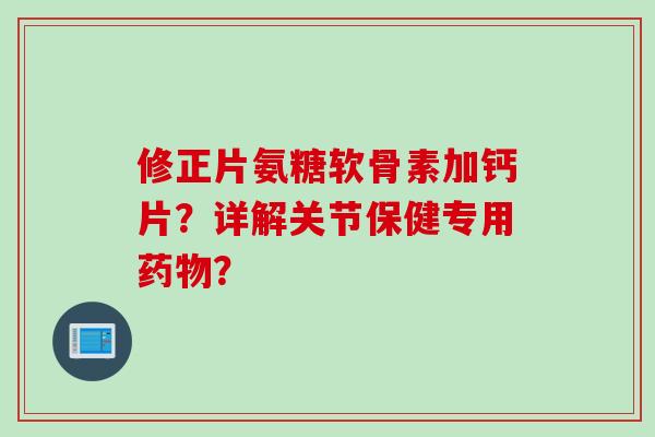 修正片氨糖软骨素加钙片？详解关节保健专用药物？
