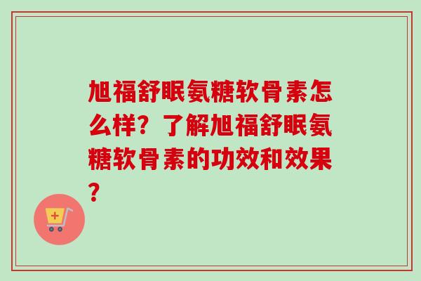 旭福舒眠氨糖软骨素怎么样？了解旭福舒眠氨糖软骨素的功效和效果？