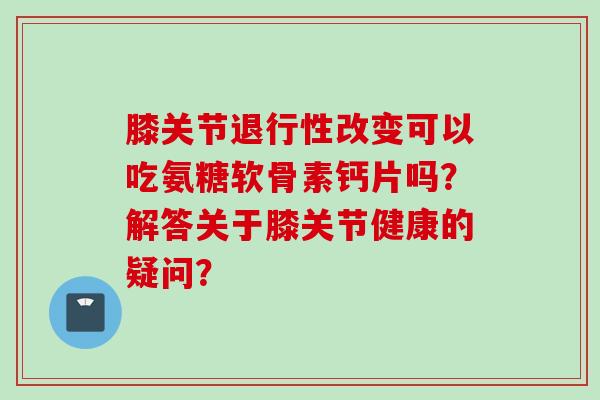 膝关节改变可以吃氨糖软骨素钙片吗?解答关于膝关节健康的疑问? 膝关节改变可以吃氨糖软骨素钙片吗?解答关于膝关节健康的疑问?
