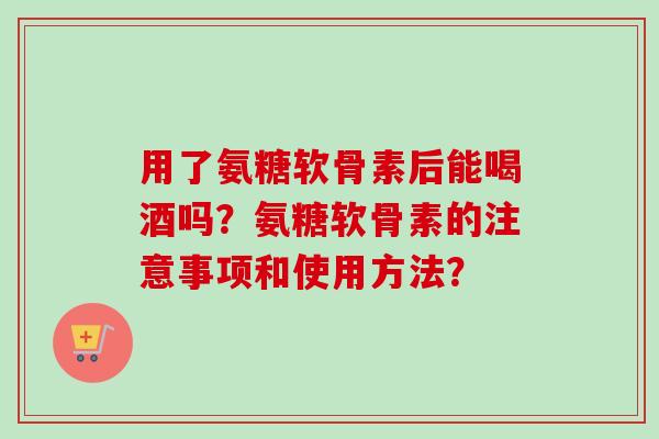 用了氨糖软骨素后能喝酒吗？氨糖软骨素的注意事项和使用方法？