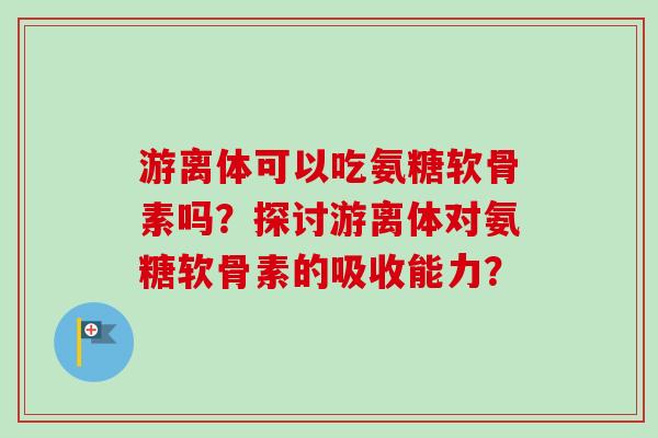 游离体可以吃氨糖软骨素吗？探讨游离体对氨糖软骨素的吸收能力？