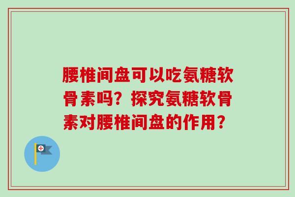 腰椎间盘可以吃氨糖软骨素吗？探究氨糖软骨素对腰椎间盘的作用？