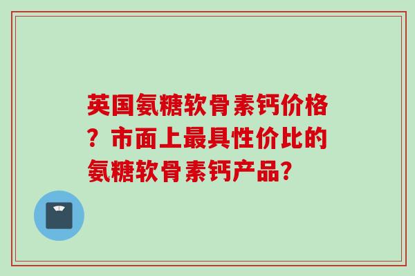 英国氨糖软骨素钙价格？市面上最具性价比的氨糖软骨素钙产品？