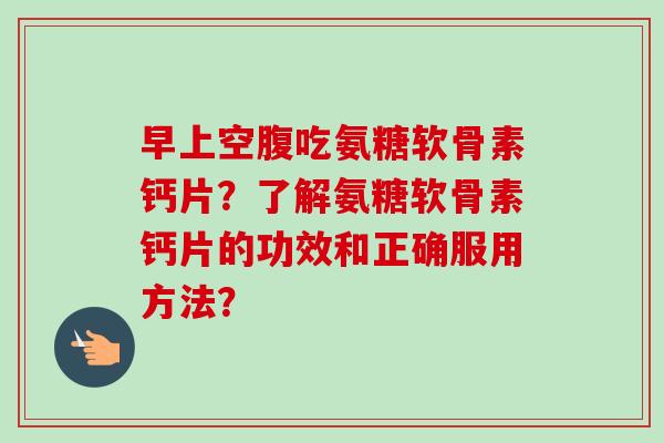 早上空腹吃氨糖软骨素钙片？了解氨糖软骨素钙片的功效和正确服用方法？