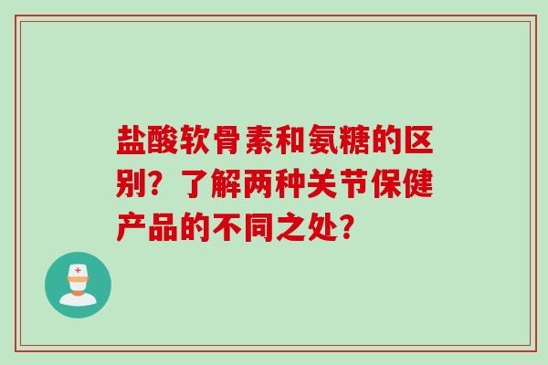 盐酸软骨素和氨糖的区别？了解两种关节保健产品的不同之处？