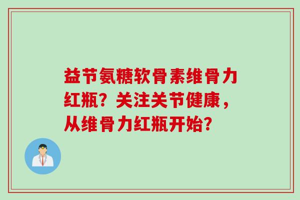 益节氨糖软骨素维骨力红瓶？关注关节健康，从维骨力红瓶开始？