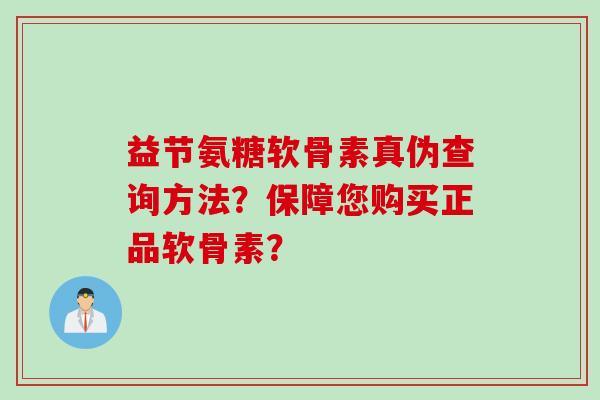 益节氨糖软骨素真伪查询方法？保障您购买正品软骨素？