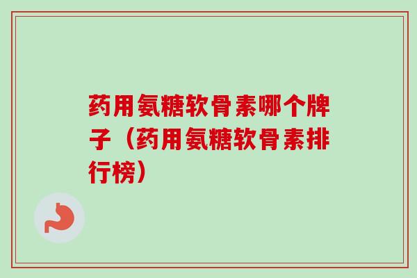药用氨糖软骨素哪个牌子（药用氨糖软骨素排行榜）