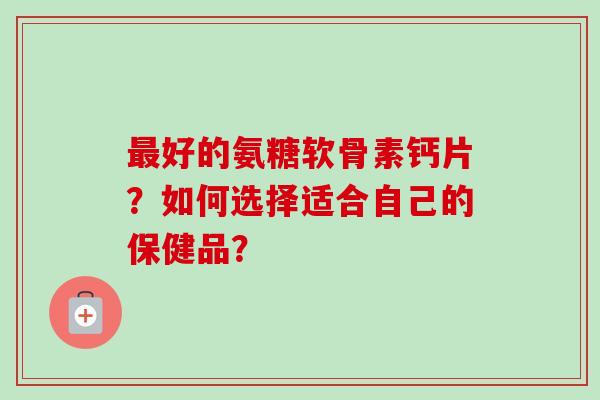 好的氨糖软骨素钙片?如何选择适合自己的保健品? 好的氨糖软骨素钙片?如何选择适合自己的保健品?